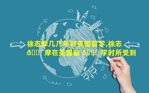 徐志摩几几年到英国留学,徐志 🌴 摩在英国留 🐛 学时所受到的影响
